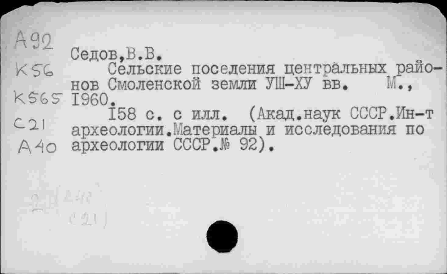 ﻿кап
Седов,В.В.
KSG Сельские поселения центральных районов Смоленской земли УШ-ХУ вв. М., kSGSr i960.
158 с. с илл. (Акад.наук СССР.Ин-т археологии.Материалы и исследования по
А^о археологии CCCP.të 92).